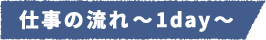 仕事の流れ~1day~